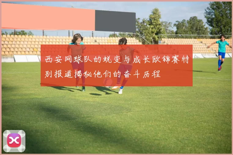 西安网球队的蜕变与成长欧锦赛特别报道揭秘他们的奋斗历程