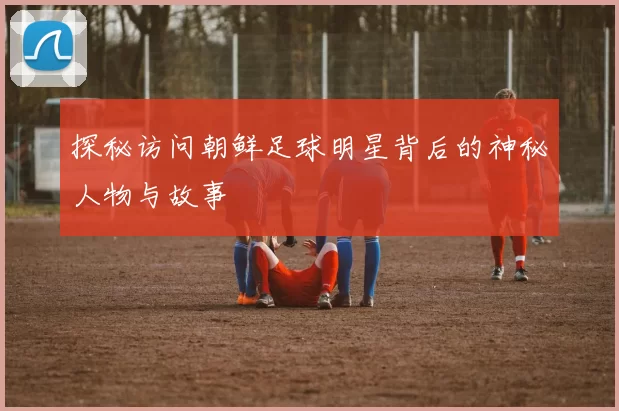 探秘访问朝鲜足球明星背后的神秘人物与故事