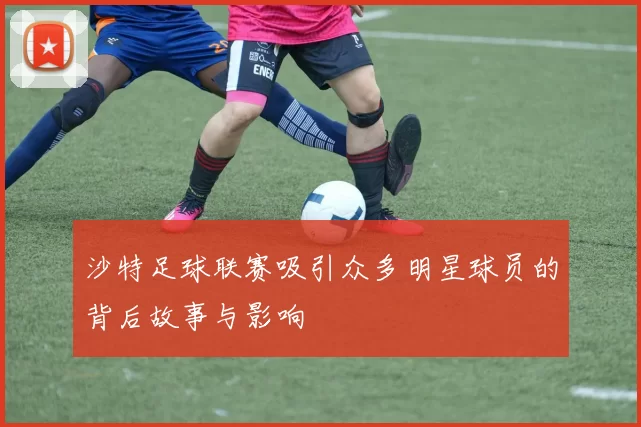 沙特足球联赛吸引众多明星球员的背后故事与影响