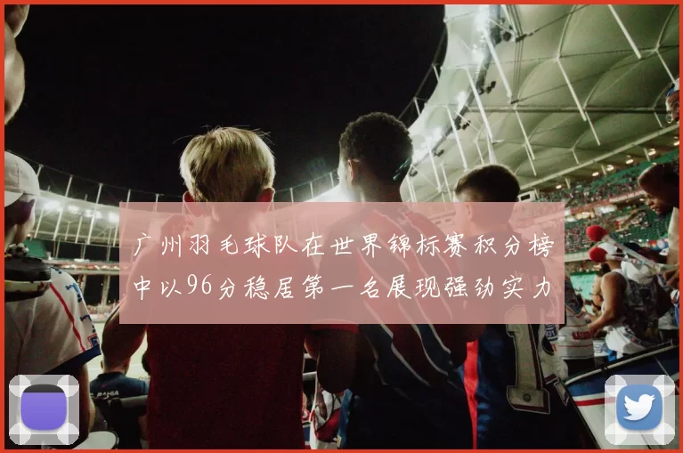 广州羽毛球队在世界锦标赛积分榜中以96分稳居第一名展现强劲实力