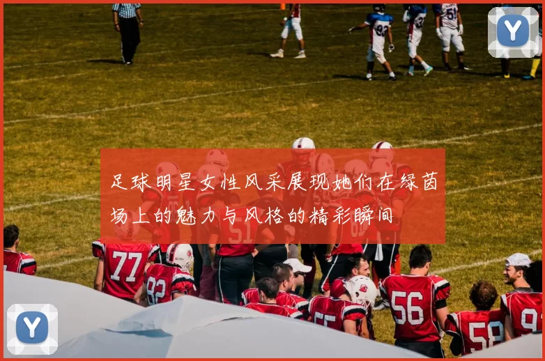 足球明星女性风采展现她们在绿茵场上的魅力与风格的精彩瞬间