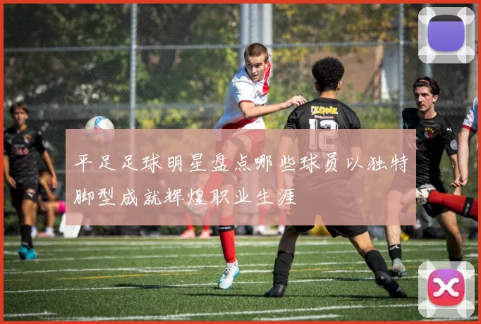 平足足球明星盘点哪些球员以独特脚型成就辉煌职业生涯