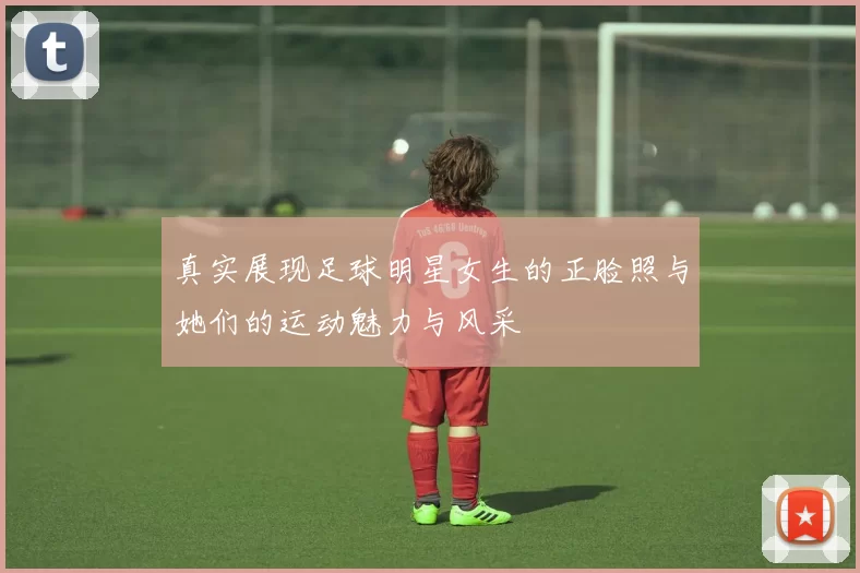 真实展现足球明星女生的正脸照与她们的运动魅力与风采