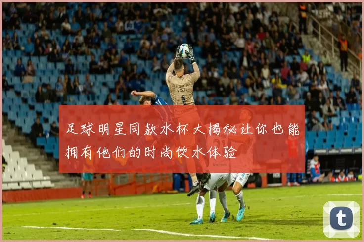 足球明星同款水杯大揭秘让你也能拥有他们的时尚饮水体验