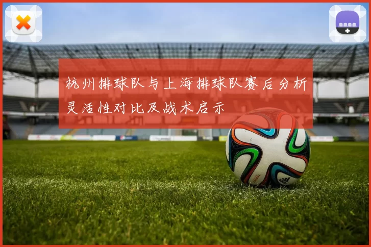 杭州排球队与上海排球队赛后分析灵活性对比及战术启示