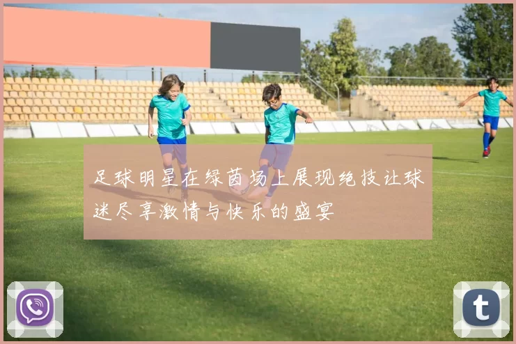 足球明星在绿茵场上展现绝技让球迷尽享激情与快乐的盛宴