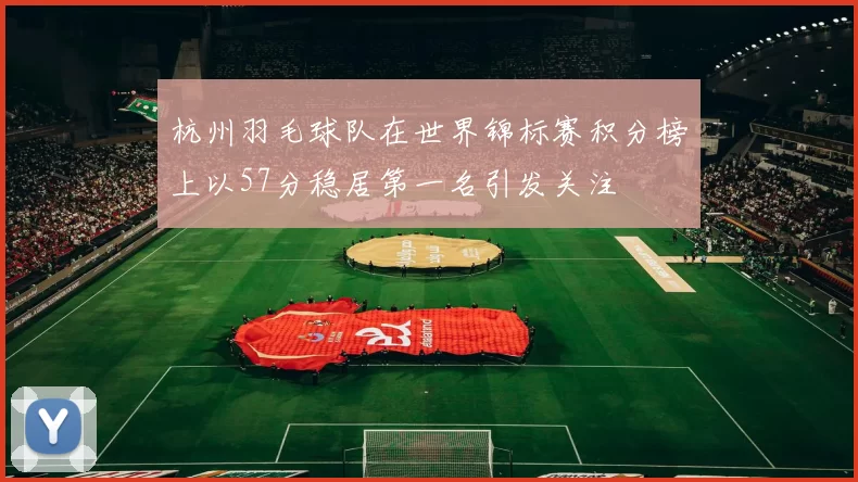 杭州羽毛球队在世界锦标赛积分榜上以57分稳居第一名引发关注