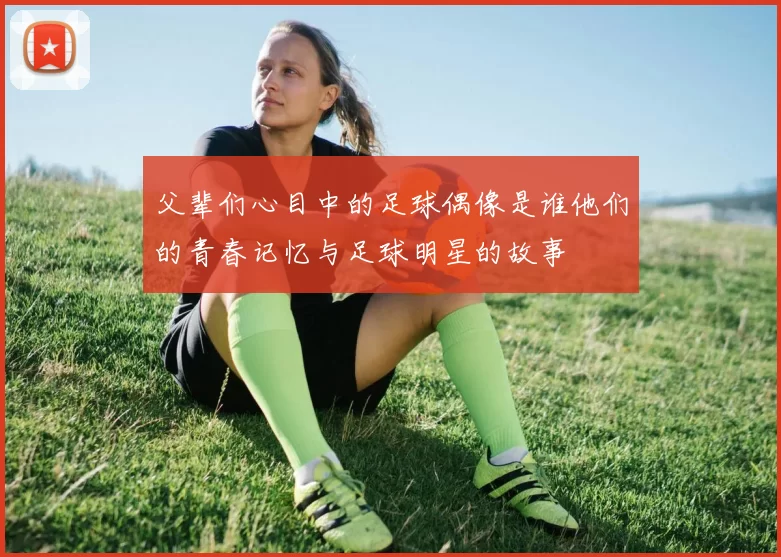 父辈们心目中的足球偶像是谁他们的青春记忆与足球明星的故事