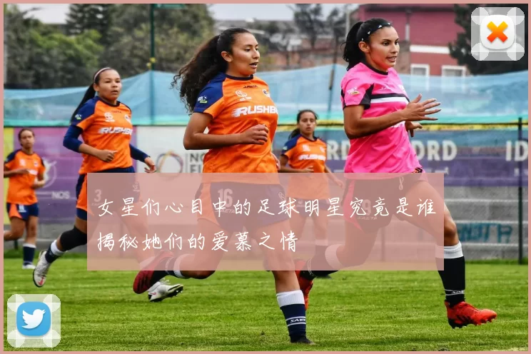 女星们心目中的足球明星究竟是谁揭秘她们的爱慕之情
