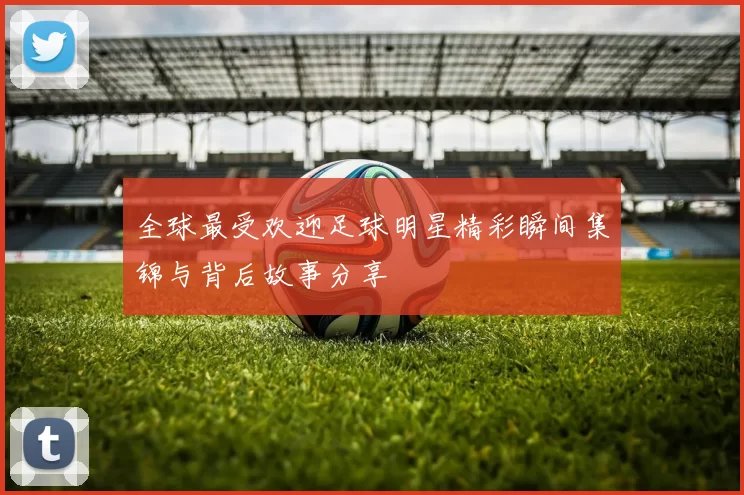全球最受欢迎足球明星精彩瞬间集锦与背后故事分享