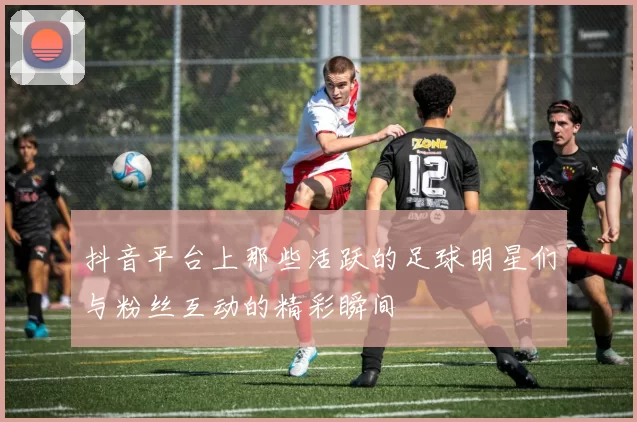 抖音平台上那些活跃的足球明星们与粉丝互动的精彩瞬间