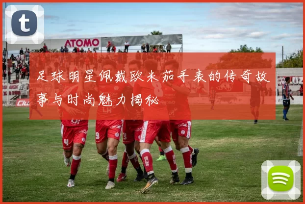 足球明星佩戴欧米茄手表的传奇故事与时尚魅力揭秘