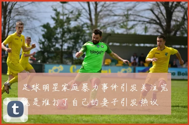 足球明星家庭暴力事件引发关注究竟是谁打了自己的妻子引发热议
