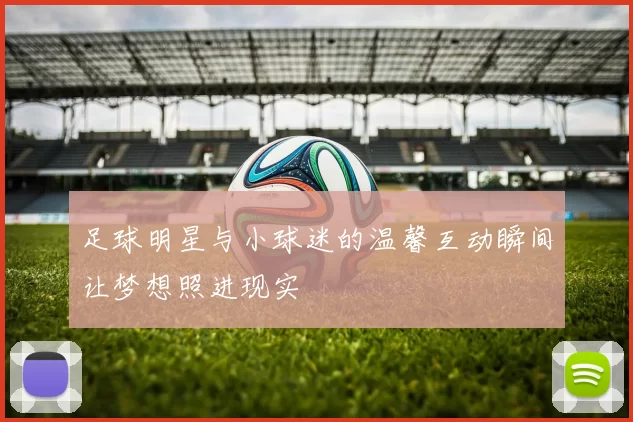 足球明星与小球迷的温馨互动瞬间让梦想照进现实