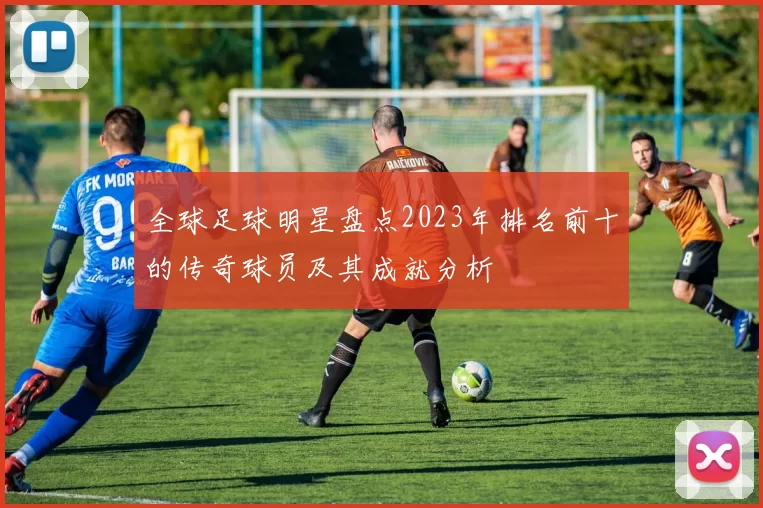 全球足球明星盘点2023年排名前十的传奇球员及其成就分析