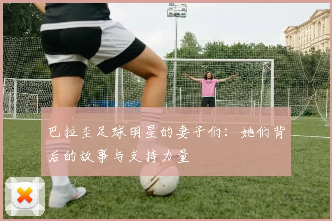巴拉圭足球明星的妻子们：她们背后的故事与支持力量