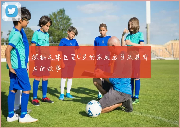 探秘足球巨星C罗的家庭成员及其背后的故事