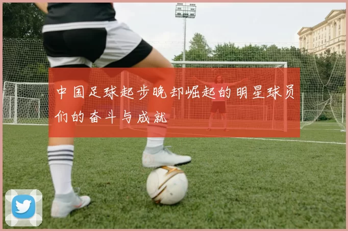 中国足球起步晚却崛起的明星球员们的奋斗与成就