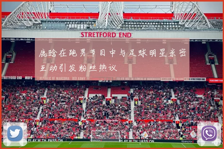 鹿晗在跑男节目中与足球明星亲密互动引发粉丝热议