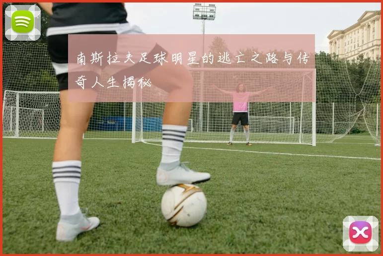 南斯拉夫足球明星的逃亡之路与传奇人生揭秘