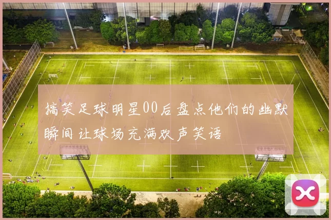搞笑足球明星00后盘点他们的幽默瞬间让球场充满欢声笑语