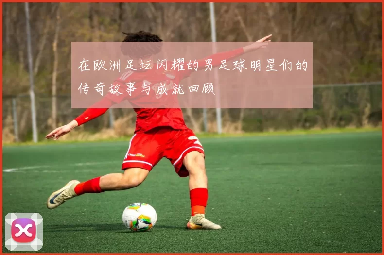 在欧洲足坛闪耀的男足球明星们的传奇故事与成就回顾