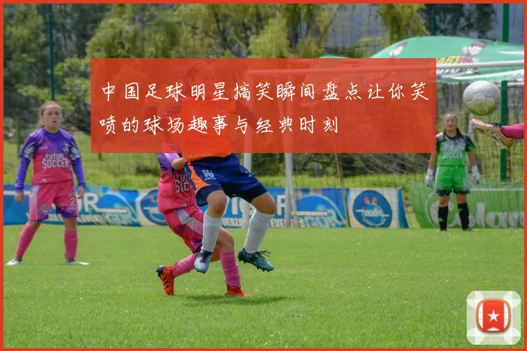 中国足球明星搞笑瞬间盘点让你笑喷的球场趣事与经典时刻