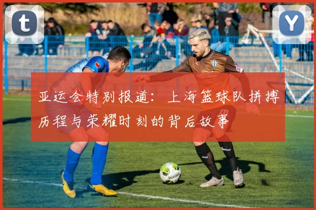 亚运会特别报道：上海篮球队拼搏历程与荣耀时刻的背后故事