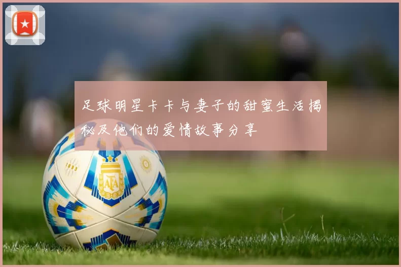 足球明星卡卡与妻子的甜蜜生活揭秘及他们的爱情故事分享
