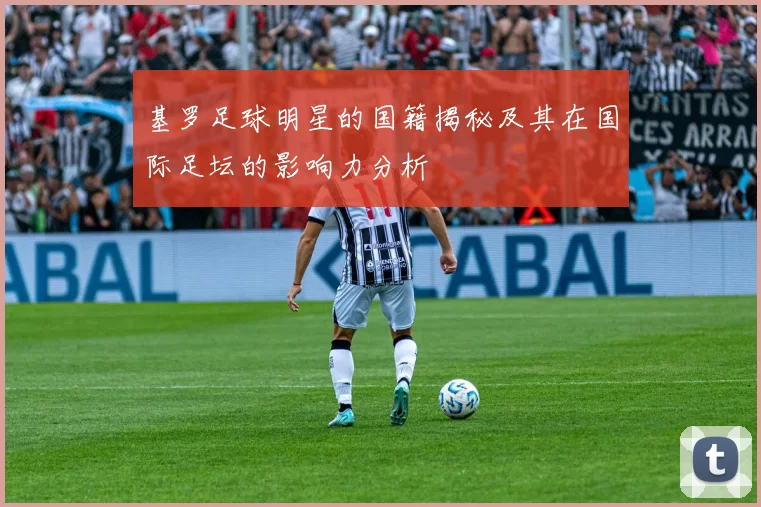 基罗足球明星的国籍揭秘及其在国际足坛的影响力分析
