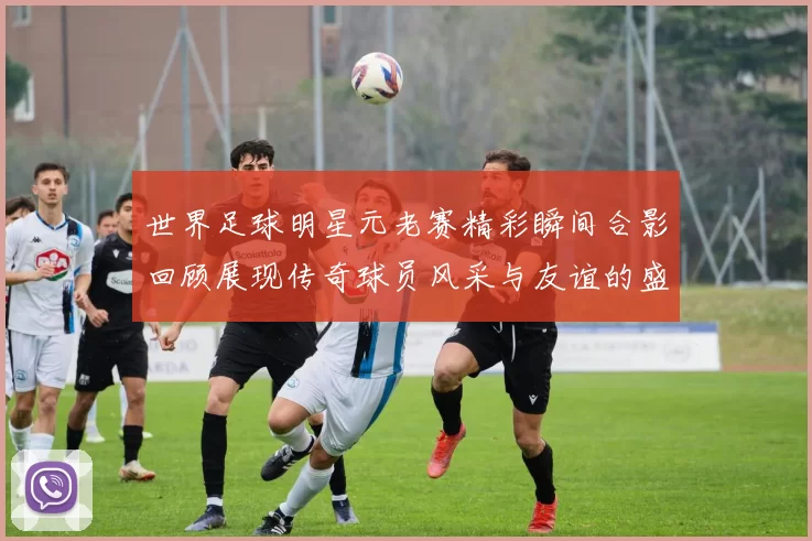 世界足球明星元老赛精彩瞬间合影回顾展现传奇球员风采与友谊的盛宴