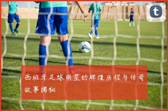 西班牙足球明星的辉煌历程与传奇故事揭秘