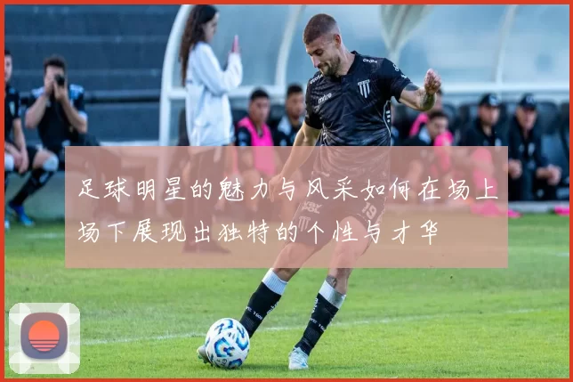 足球明星的魅力与风采如何在场上场下展现出独特的个性与才华