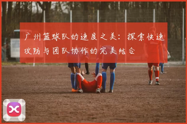 广州篮球队的速度之美：探索快速攻防与团队协作的完美结合