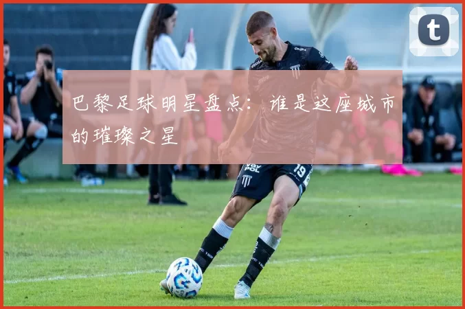 巴黎足球明星盘点：谁是这座城市的璀璨之星