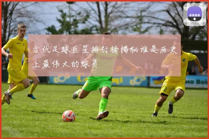 古代足球巨星排行榜揭秘谁是历史上最伟大的球员