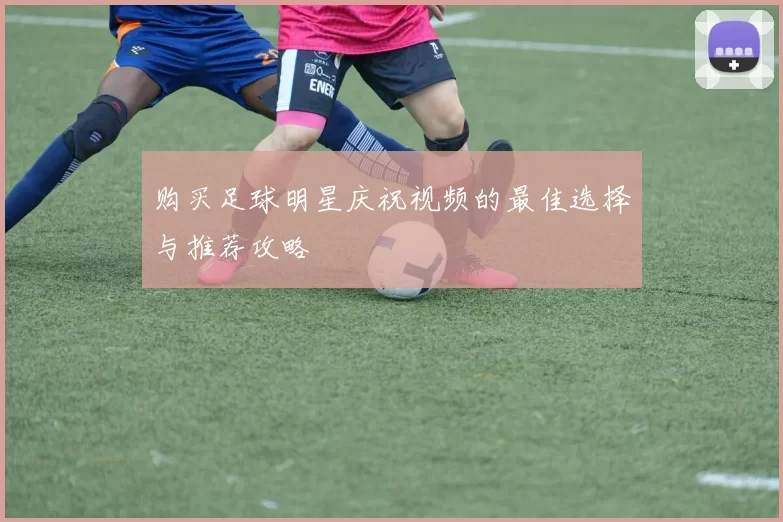 购买足球明星庆祝视频的最佳选择与推荐攻略