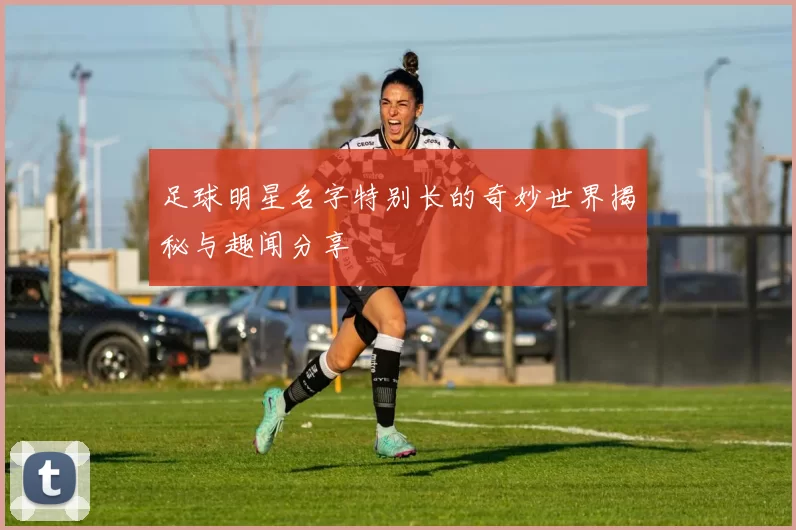 足球明星名字特别长的奇妙世界揭秘与趣闻分享