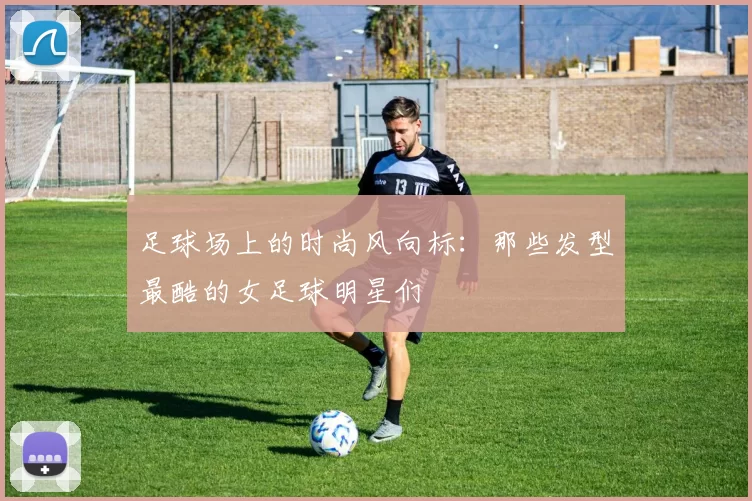 足球场上的时尚风向标：那些发型最酷的女足球明星们