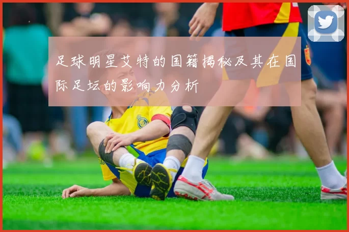 足球明星艾特的国籍揭秘及其在国际足坛的影响力分析