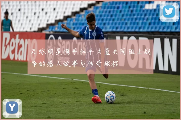 足球明星携手和平力量共同阻止战争的感人故事与传奇旅程