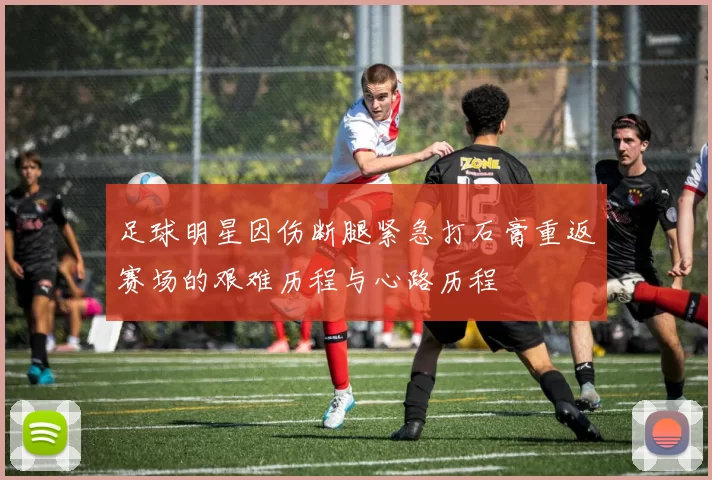 足球明星因伤断腿紧急打石膏重返赛场的艰难历程与心路历程