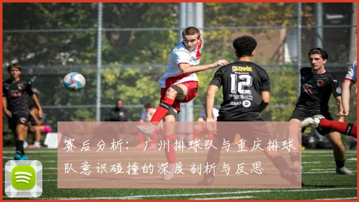 赛后分析：广州排球队与重庆排球队意识碰撞的深度剖析与反思
