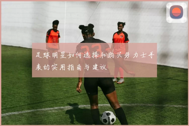 足球明星如何选择和购买劳力士手表的实用指南与建议