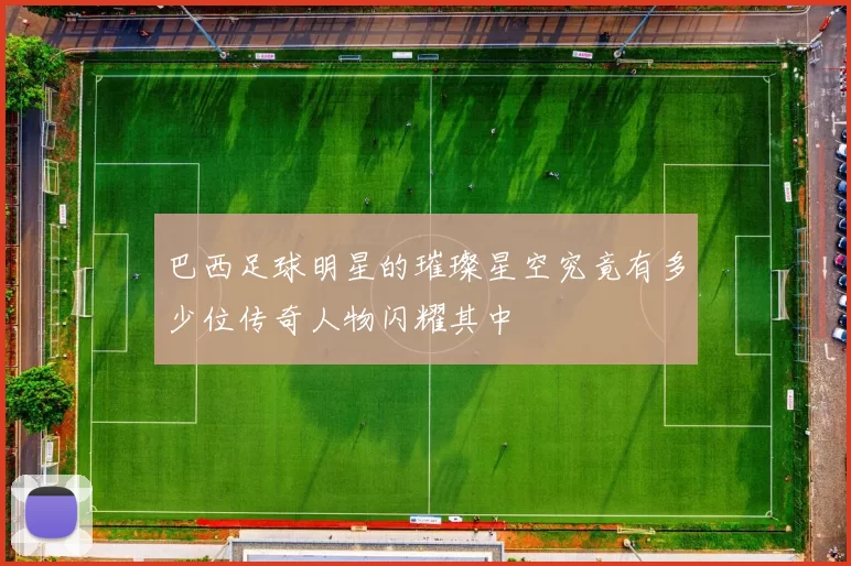 巴西足球明星的璀璨星空究竟有多少位传奇人物闪耀其中