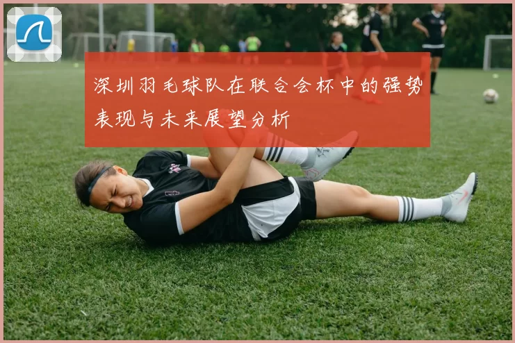 深圳羽毛球队在联合会杯中的强势表现与未来展望分析
