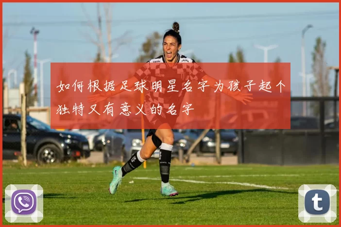 如何根据足球明星名字为孩子起个独特又有意义的名字