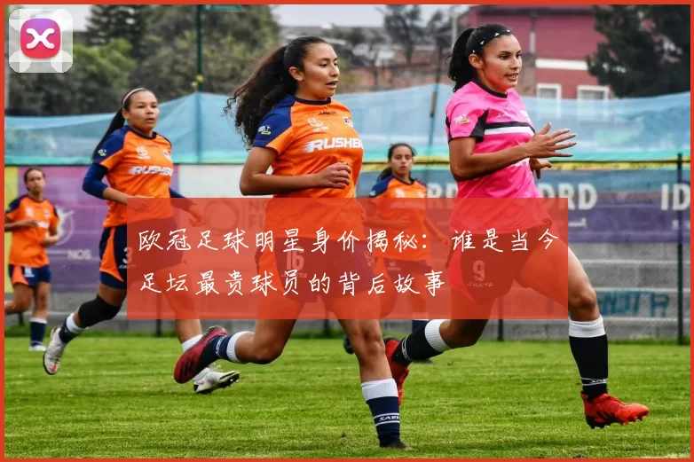 欧冠足球明星身价揭秘：谁是当今足坛最贵球员的背后故事