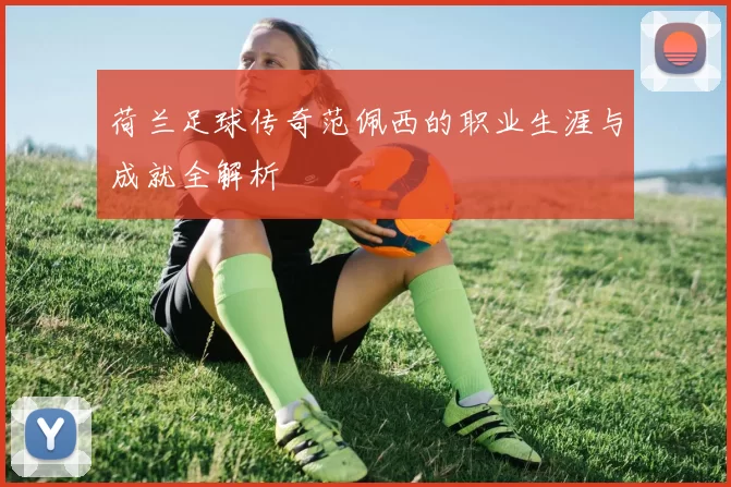 荷兰足球传奇范佩西的职业生涯与成就全解析