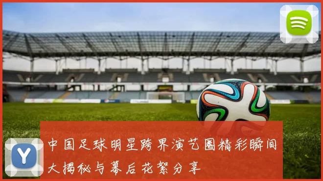 中国足球明星跨界演艺圈精彩瞬间大揭秘与幕后花絮分享